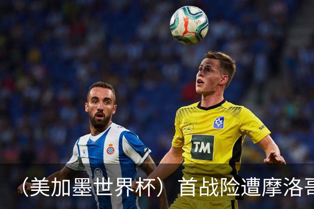 （美加墨世界杯）首战险遭摩洛哥“绝杀” “五星巴西”显颓势？